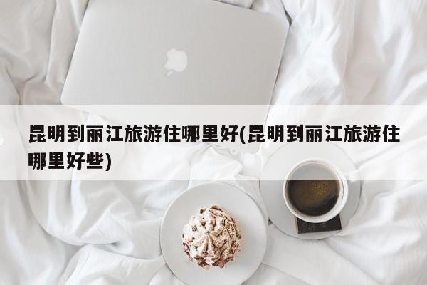 昆明到丽江旅游住哪里好(昆明到丽江旅游住哪里好些) 第1张