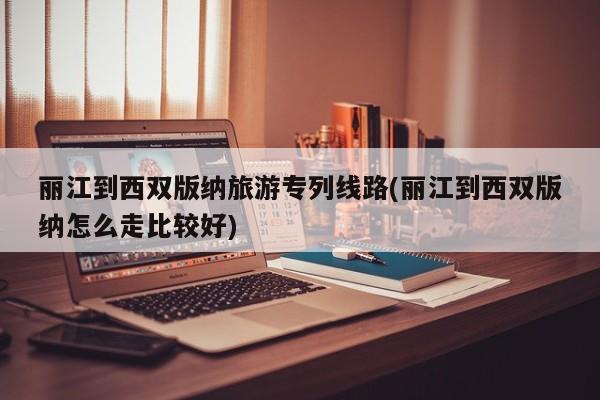 丽江到西双版纳旅游专列线路(丽江到西双版纳怎么走比较好) 第1张