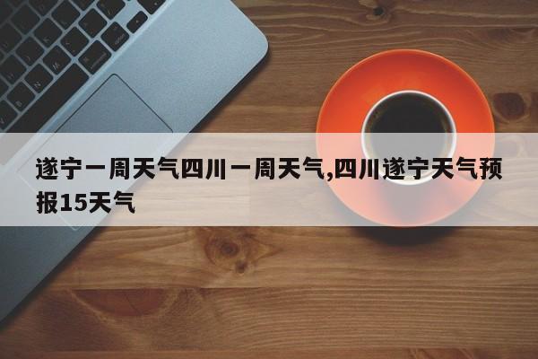 遂宁一周天气四川一周天气,四川遂宁天气预报15天气