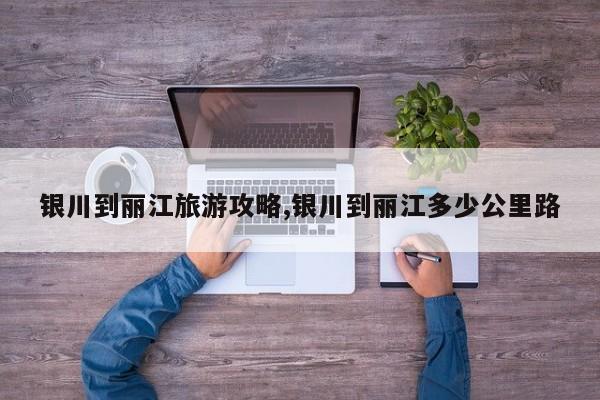 银川到丽江旅游攻略,银川到丽江多少公里路 第1张
