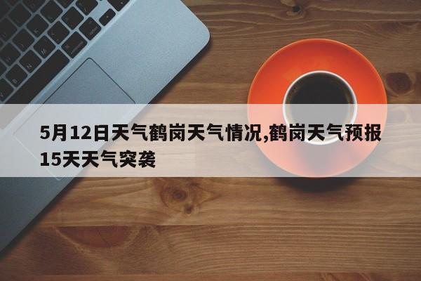 5月12日天气鹤岗天气情况,鹤岗天气预报15天天气突袭