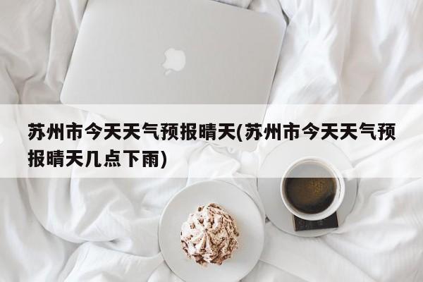 苏州市今天天气预报晴天(苏州市今天天气预报晴天几点下雨)