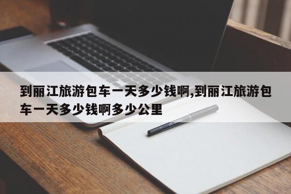 到丽江旅游包车一天多少钱啊,到丽江旅游包车一天多少钱啊多少公里