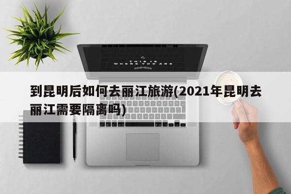 到昆明后如何去丽江旅游(2021年昆明去丽江需要隔离吗) 第1张