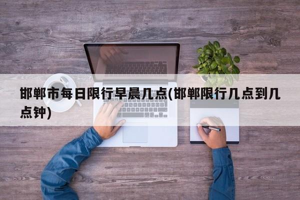 邯郸市每日限行早晨几点(邯郸限行几点到几点钟) 第1张