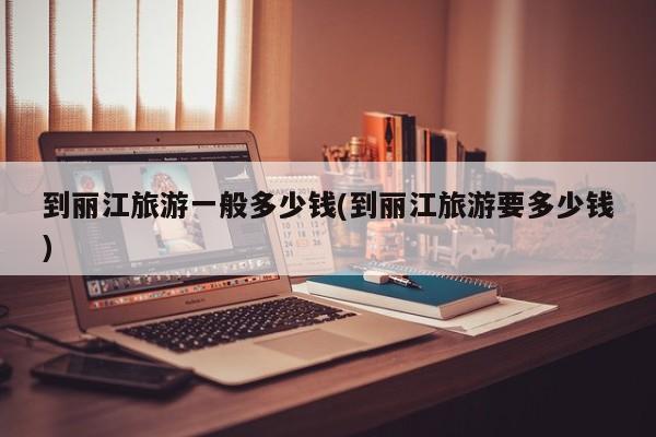 到丽江旅游一般多少钱(到丽江旅游要多少钱) 第1张