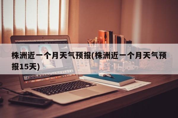 株洲近一个月天气预报(株洲近一个月天气预报15天) 第1张