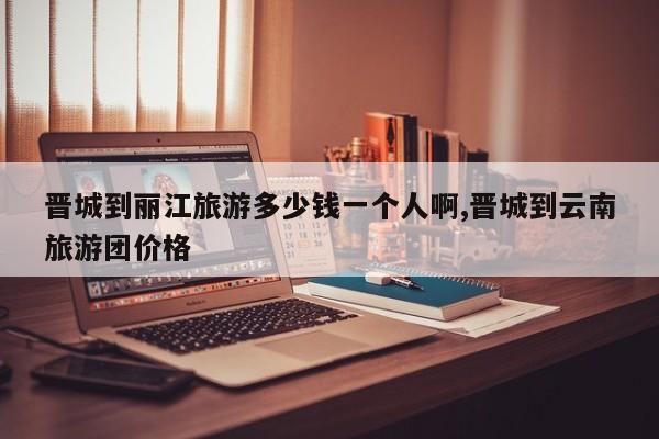 晋城到丽江旅游多少钱一个人啊,晋城到云南旅游团价格