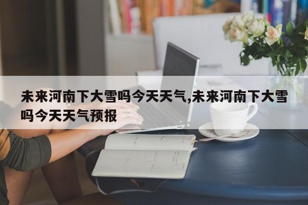 未来河南下大雪吗今天天气,未来河南下大雪吗今天天气预报