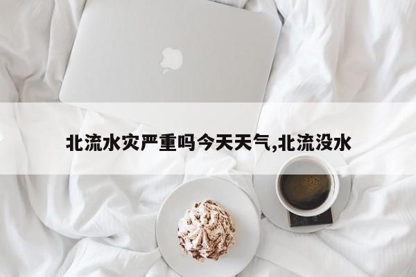北流水灾严重吗今天天气,北流没水