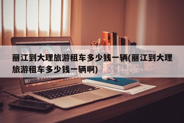 丽江到大理旅游租车多少钱一辆(丽江到大理旅游租车多少钱一辆啊) 第1张