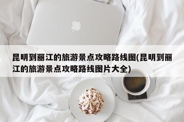 昆明到丽江的旅游景点攻略路线图(昆明到丽江的旅游景点攻略路线图片大全)