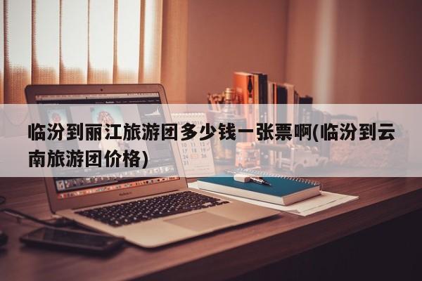 临汾到丽江旅游团多少钱一张票啊(临汾到云南旅游团价格) 第1张
