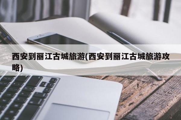 西安到丽江古城旅游(西安到丽江古城旅游攻略)