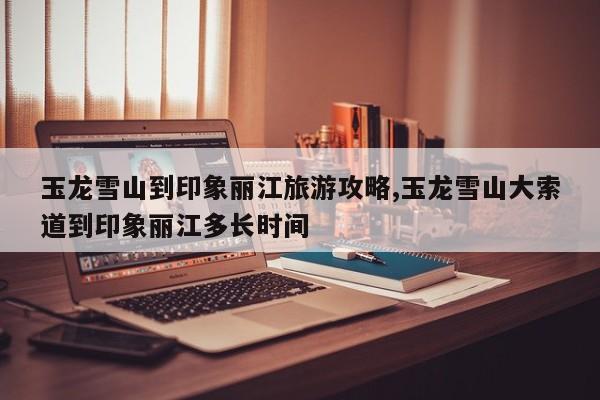 玉龙雪山到印象丽江旅游攻略,玉龙雪山大索道到印象丽江多长时间