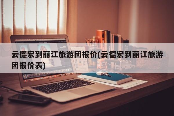 云德宏到丽江旅游团报价(云德宏到丽江旅游团报价表) 第1张