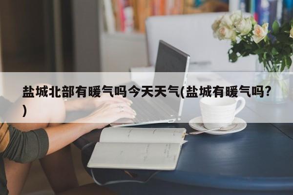 盐城北部有暖气吗今天天气(盐城有暖气吗?)