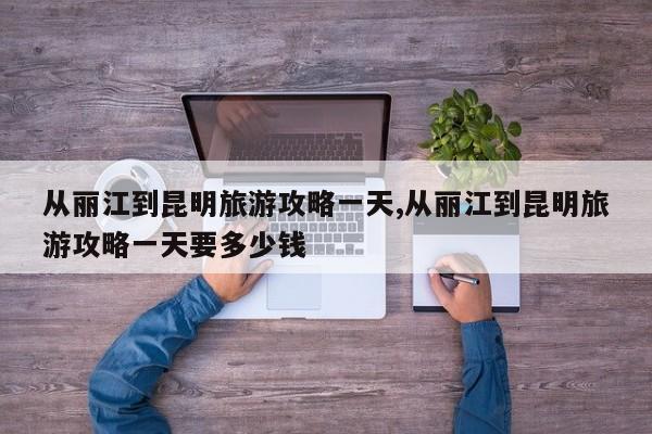 从丽江到昆明旅游攻略一天,从丽江到昆明旅游攻略一天要多少钱