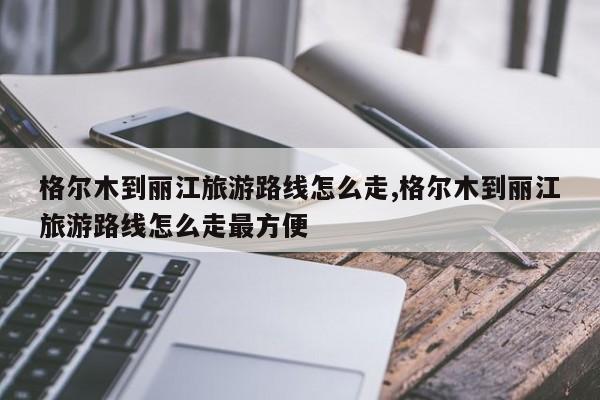 格尔木到丽江旅游路线怎么走,格尔木到丽江旅游路线怎么走最方便