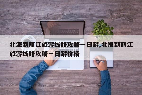 北海到丽江旅游线路攻略一日游,北海到丽江旅游线路攻略一日游价格