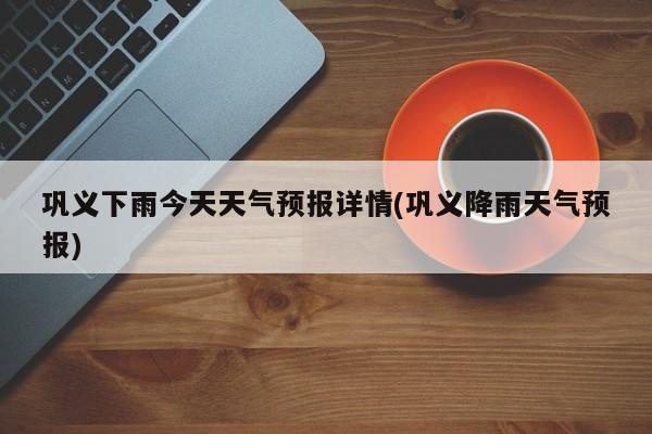 巩义下雨今天天气预报详情(巩义降雨天气预报)