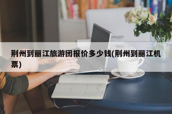 荆州到丽江旅游团报价多少钱(荆州到丽江机票) 第1张