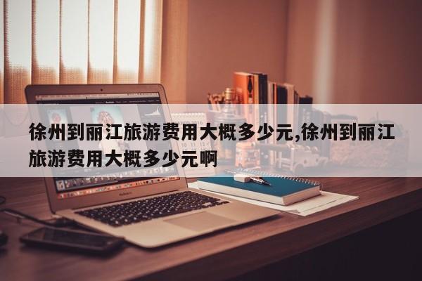 徐州到丽江旅游费用大概多少元,徐州到丽江旅游费用大概多少元啊
