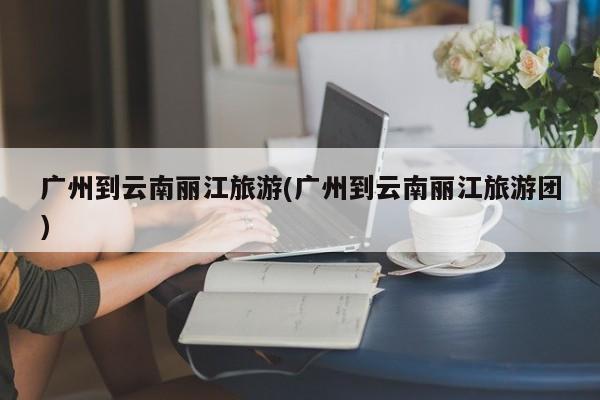 广州到云南丽江旅游(广州到云南丽江旅游团)