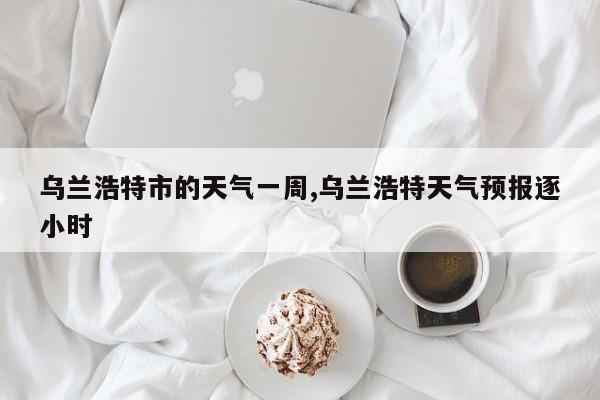 乌兰浩特市的天气一周,乌兰浩特天气预报逐小时