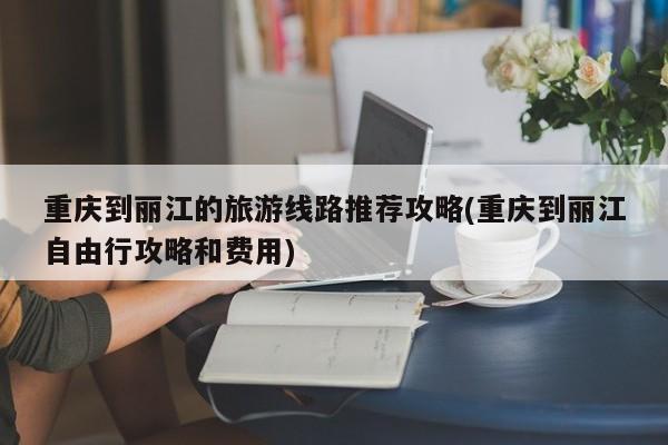 重庆到丽江的旅游线路推荐攻略(重庆到丽江自由行攻略和费用)