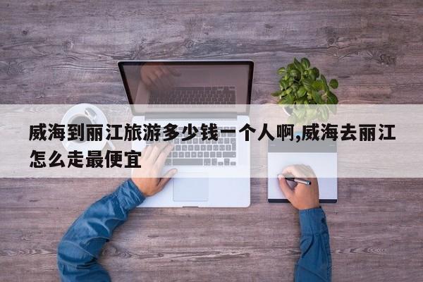 威海到丽江旅游多少钱一个人啊,威海去丽江怎么走最便宜