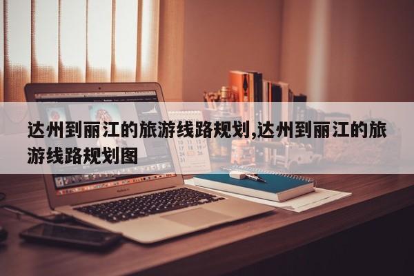 达州到丽江的旅游线路规划,达州到丽江的旅游线路规划图