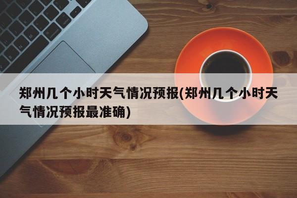 郑州几个小时天气情况预报(郑州几个小时天气情况预报最准确)