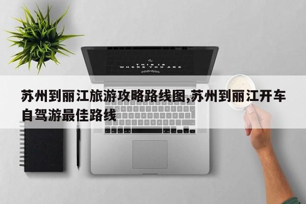 苏州到丽江旅游攻略路线图,苏州到丽江开车自驾游最佳路线