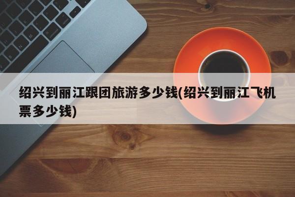 绍兴到丽江跟团旅游多少钱(绍兴到丽江飞机票多少钱) 第1张