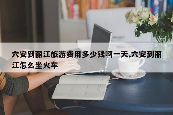 六安到丽江旅游费用多少钱啊一天,六安到丽江怎么坐火车