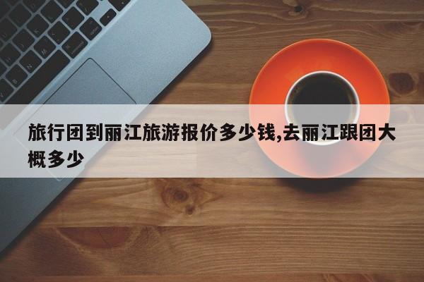 旅行团到丽江旅游报价多少钱,去丽江跟团大概多少