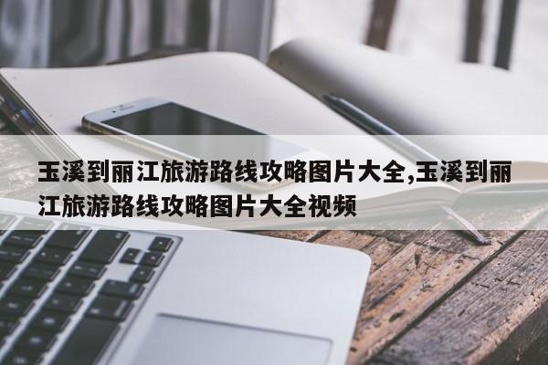 玉溪到丽江旅游路线攻略图片大全,玉溪到丽江旅游路线攻略图片大全视频