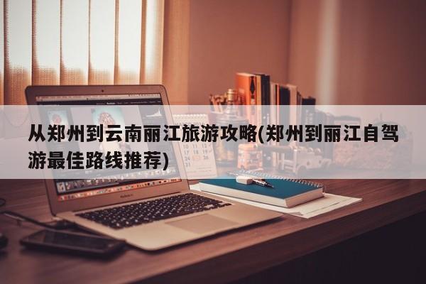 从郑州到云南丽江旅游攻略(郑州到丽江自驾游最佳路线推荐) 第1张