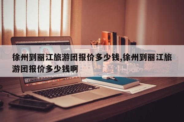 徐州到丽江旅游团报价多少钱,徐州到丽江旅游团报价多少钱啊