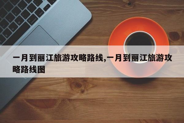 一月到丽江旅游攻略路线,一月到丽江旅游攻略路线图