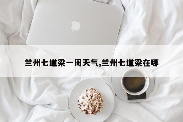 兰州七道梁一周天气,兰州七道梁在哪