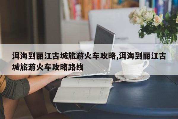 洱海到丽江古城旅游火车攻略,洱海到丽江古城旅游火车攻略路线
