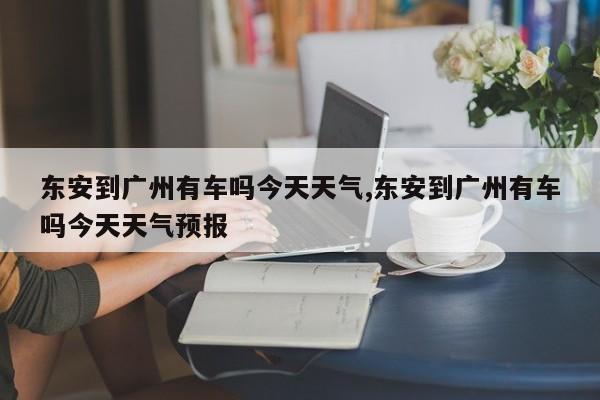 东安到广州有车吗今天天气,东安到广州有车吗今天天气预报