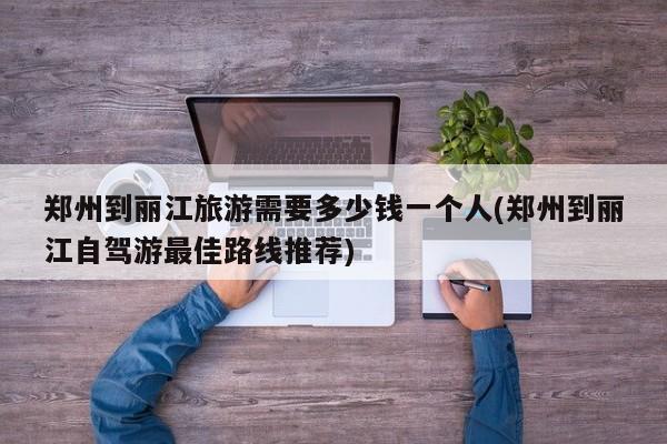 郑州到丽江旅游需要多少钱一个人(郑州到丽江自驾游最佳路线推荐) 第1张