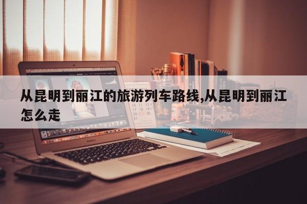 从昆明到丽江的旅游列车路线,从昆明到丽江怎么走