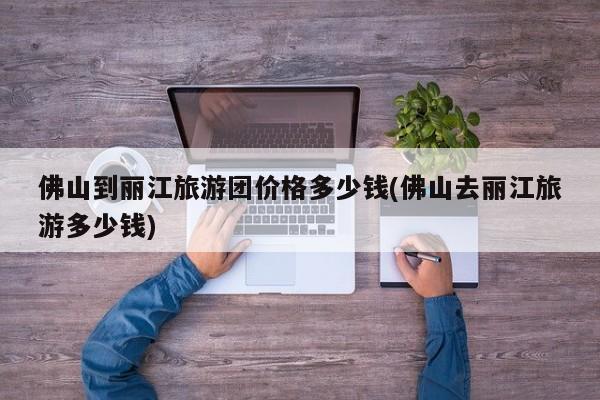 佛山到丽江旅游团价格多少钱(佛山去丽江旅游多少钱)