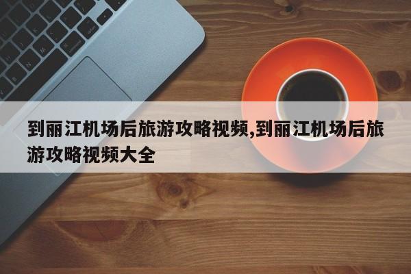 到丽江机场后旅游攻略视频,到丽江机场后旅游攻略视频大全 第1张