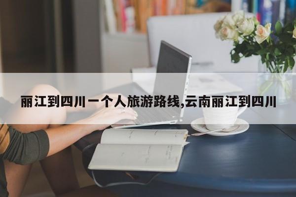 丽江到四川一个人旅游路线,云南丽江到四川