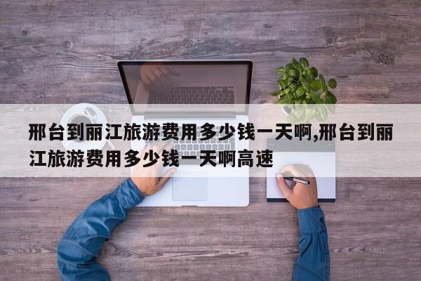 邢台到丽江旅游费用多少钱一天啊,邢台到丽江旅游费用多少钱一天啊高速 第1张